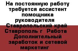 На постоянную работу требуется ассистент помощника руководителя  - Ставропольский край, Ставрополь г. Работа » Дополнительный заработок и сетевой маркетинг   